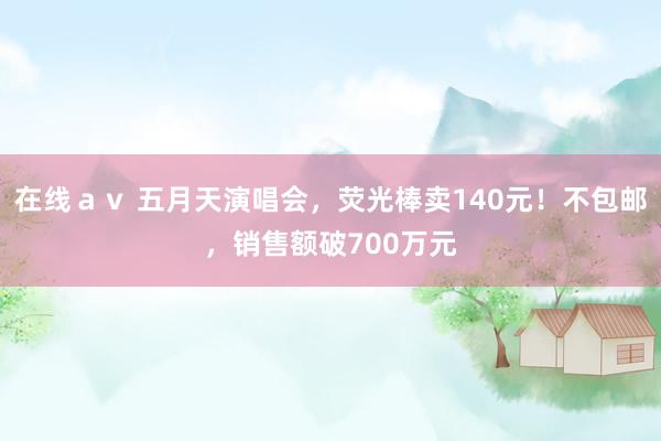在线ａｖ 五月天演唱会，荧光棒卖140元！不包邮，销售额破700万元