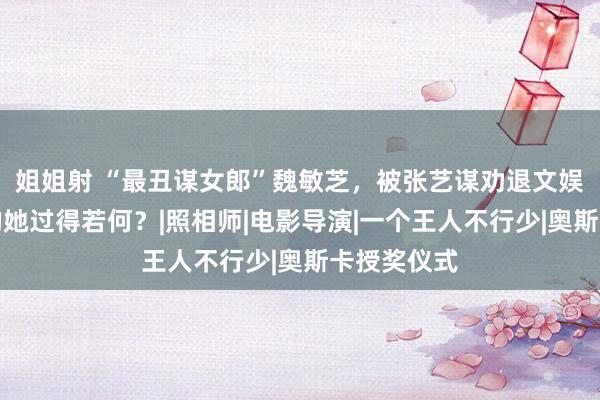 姐姐射 “最丑谋女郎”魏敏芝，被张艺谋劝退文娱圈，如今的她过得若何？|照相师|电影导演|一个王人不行少|奥斯卡授奖仪式