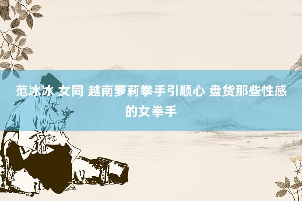 范冰冰 女同 越南萝莉拳手引顺心 盘货那些性感的女拳手