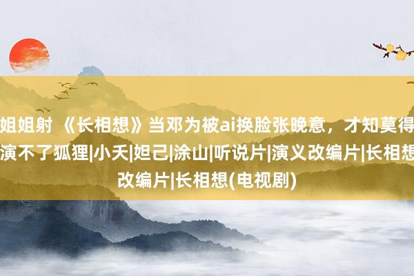 姐姐射 《长相想》当邓为被ai换脸张晚意，才知莫得绝世形貌演不了狐狸|小夭|妲己|涂山|听说片|演义改编片|长相想(电视剧)