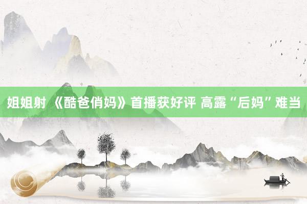 姐姐射 《酷爸俏妈》首播获好评 高露“后妈”难当