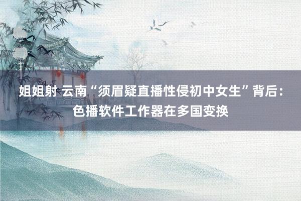 姐姐射 云南“须眉疑直播性侵初中女生”背后：色播软件工作器在多国变换