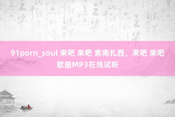 91porn_soul 来吧 来吧 索南扎西,来吧 来吧歌曲MP3在线试听