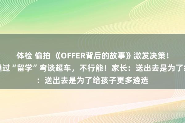 体检 偷拍 《OFFER背后的故事》激发决策！杭州校长：要通过“留学”弯谈超车，不行能！家长：送出去是为了给孩子更多遴选