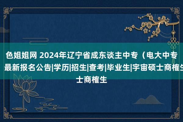 色姐姐网 2024年辽宁省成东谈主中专（电大中专）最新报名公告|学历|招生|查考|毕业生|宇宙硕士商榷生