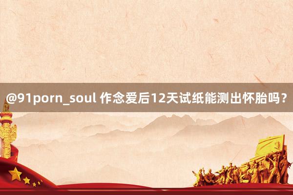 @91porn_soul 作念爱后12天试纸能测出怀胎吗?