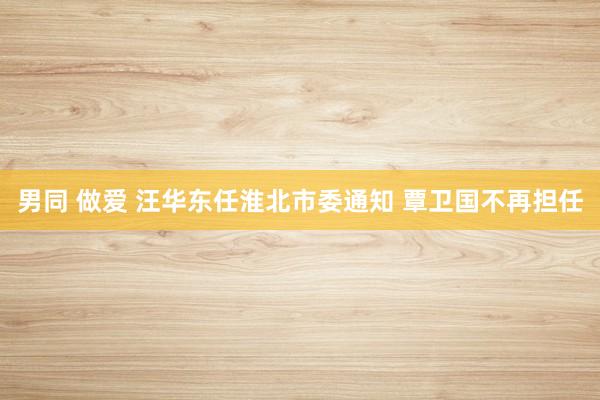 男同 做爱 汪华东任淮北市委通知 覃卫国不再担任