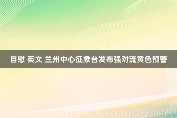 自慰 英文 兰州中心征象台发布强对流黄色预警