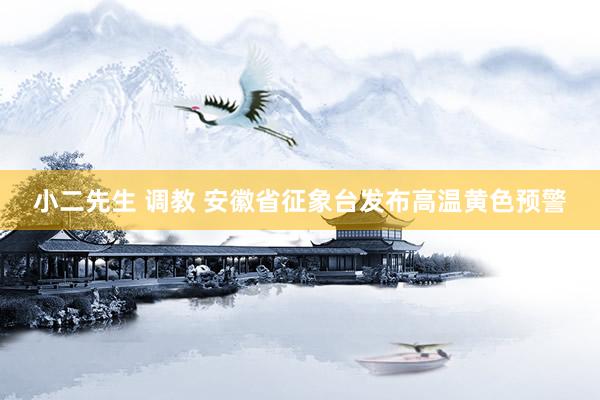 小二先生 调教 安徽省征象台发布高温黄色预警