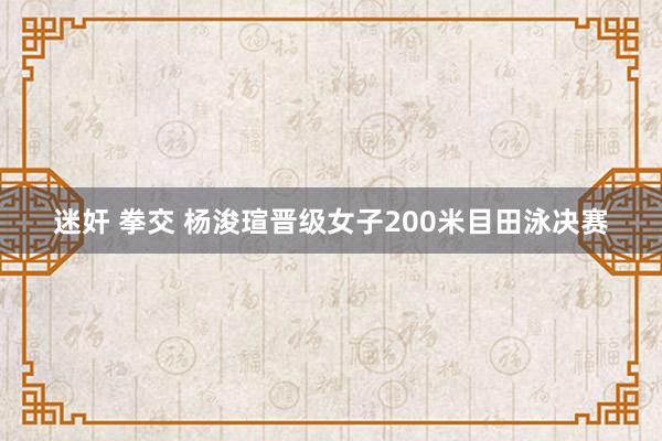 迷奸 拳交 杨浚瑄晋级女子200米目田泳决赛