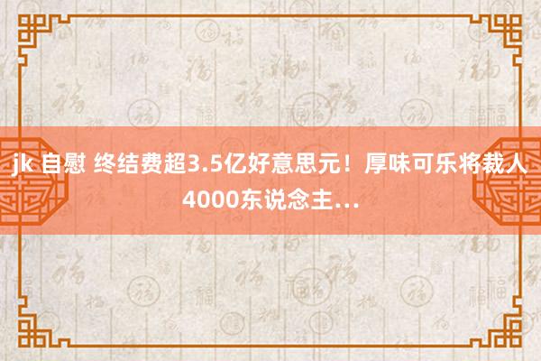 jk 自慰 终结费超3.5亿好意思元！厚味可乐将裁人4000东说念主…
