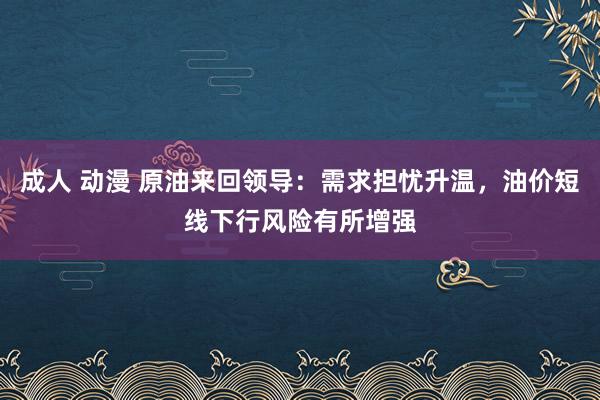 成人 动漫 原油来回领导：需求担忧升温，油价短线下行风险有所增强