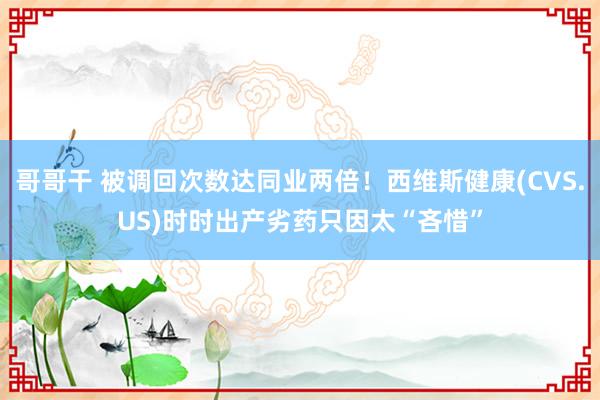 哥哥干 被调回次数达同业两倍！西维斯健康(CVS.US)时时出产劣药只因太“吝惜”