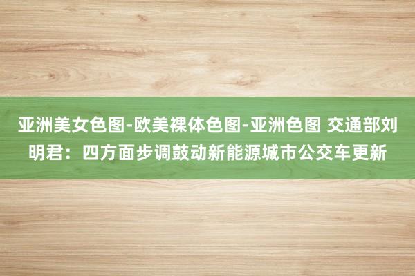 亚洲美女色图-欧美裸体色图-亚洲色图 交通部刘明君：四方面步调鼓动新能源城市公交车更新