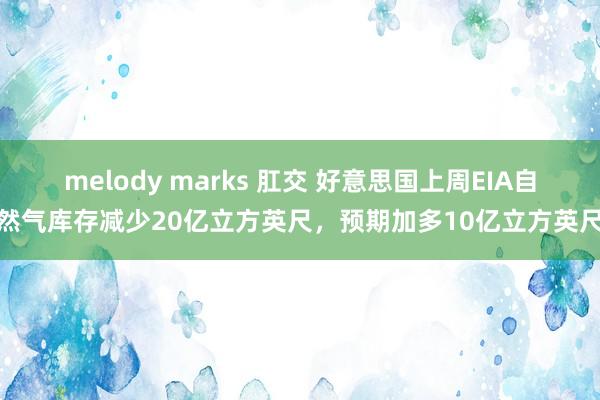 melody marks 肛交 好意思国上周EIA自然气库存减少20亿立方英尺，预期加多10亿立方英尺
