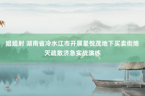 姐姐射 湖南省冷水江市开展星悦茂地下买卖街熄灭疏散济急实战演练