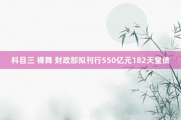 科目三 裸舞 财政部拟刊行550亿元182天堂债