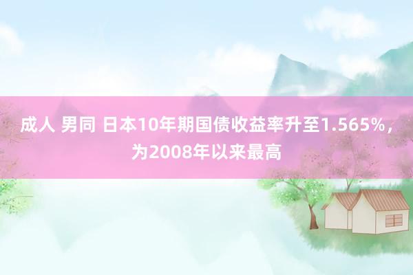 成人 男同 日本10年期国债收益率升至1.565%，为2008年以来最高