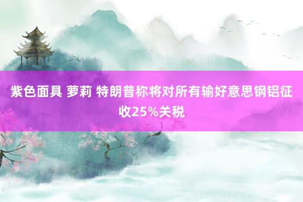 紫色面具 萝莉 特朗普称将对所有输好意思钢铝征收25%关税