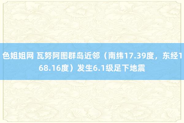 色姐姐网 瓦努阿图群岛近邻（南纬17.39度，东经168.16度）发生6.1级足下地震