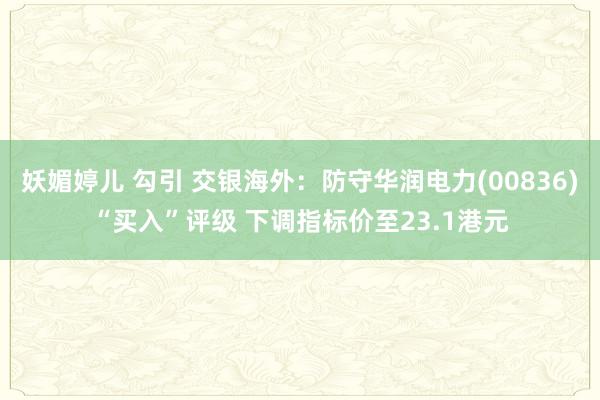 妖媚婷儿 勾引 交银海外：防守华润电力(00836)“买入”评级 下调指标价至23.1港元