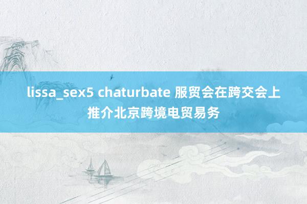 lissa_sex5 chaturbate 服贸会在跨交会上推介北京跨境电贸易务