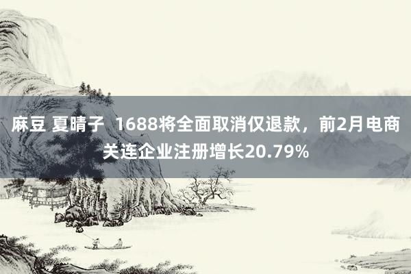 麻豆 夏晴子  1688将全面取消仅退款，前2月电商关连企业注册增长20.79%