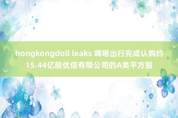 hongkongdoll leaks 嘀嗒出行完成认购约15.44亿股优信有限公司的A类平方股